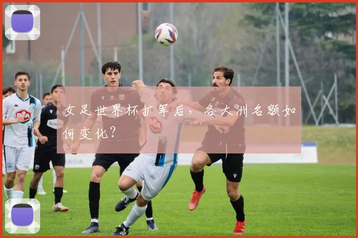 女足世界杯扩军后，各大洲名额如何变化？