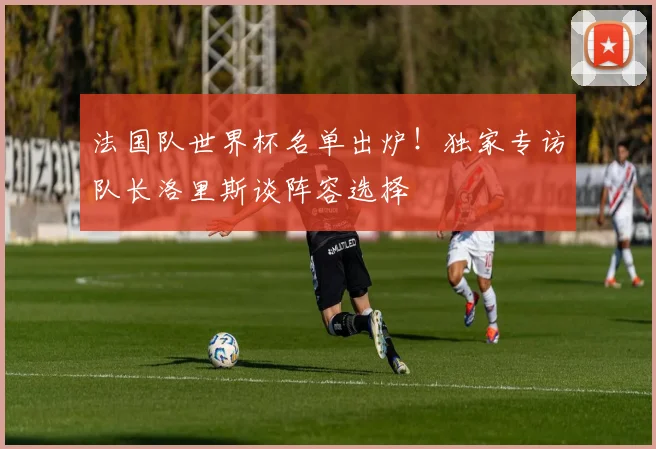 法国队世界杯名单出炉!独家专访队长洛里斯谈阵容选择