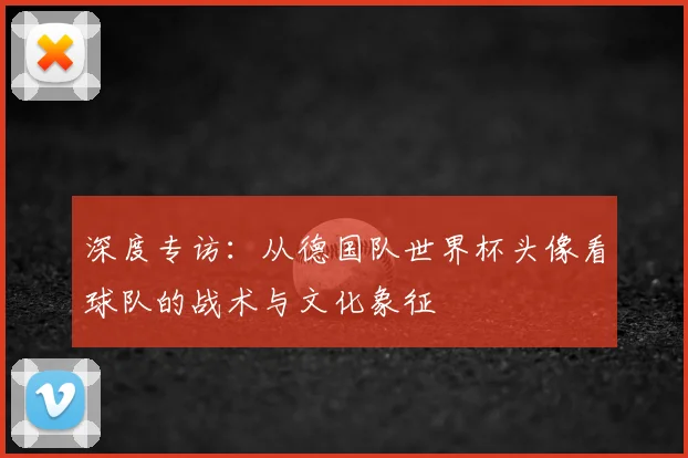 深度专访：从德国队世界杯头像看球队的战术与文化象征