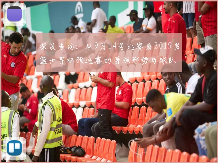 深度专访：从9月14号比赛看2019男篮世界杯预选赛的晋级形势与球队状态