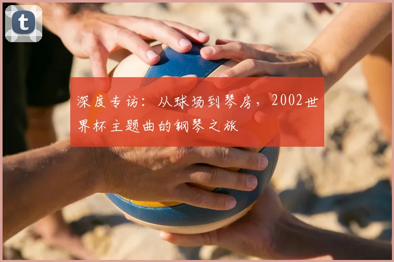 深度专访：从球场到琴房，2002世界杯主题曲的钢琴之旅