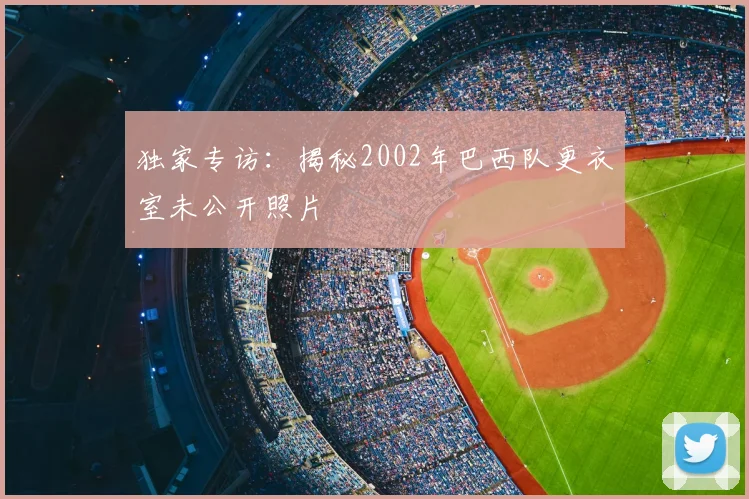 独家专访:揭秘2002年巴西队更衣室未公开照片