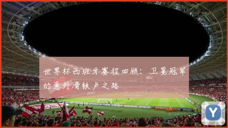 世界杯西班牙赛程回顾：卫冕冠军的意外滑铁卢之路