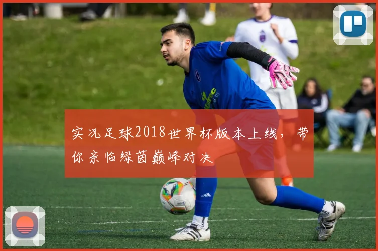 实况足球2018世界杯版本上线，带你亲临绿茵巅峰对决