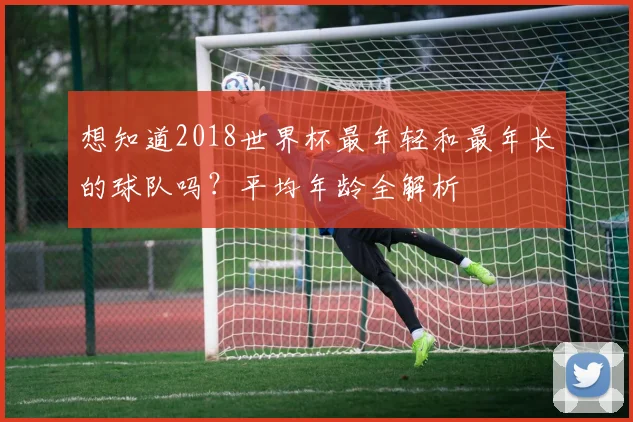 想知道2018世界杯最年轻和最年长的球队吗？平均年龄全解析