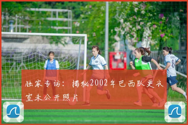 独家专访：揭秘2002年巴西队更衣室未公开照片