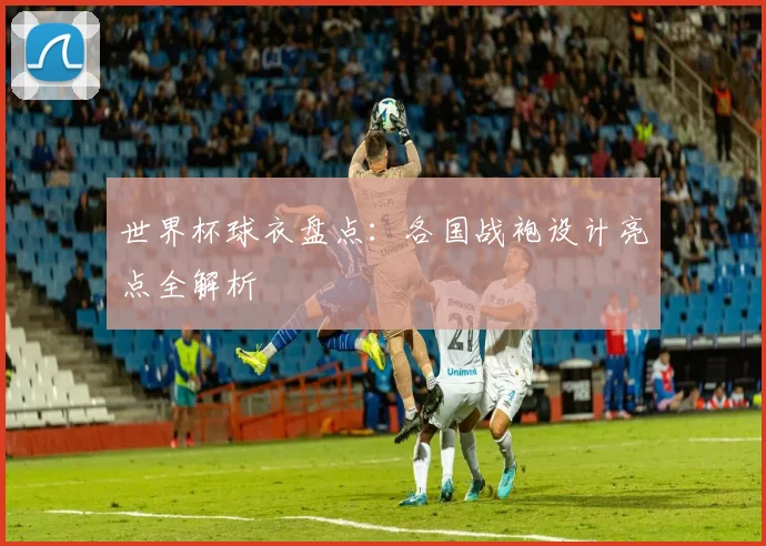 世界杯球衣盘点：各国战袍设计亮点全解析
