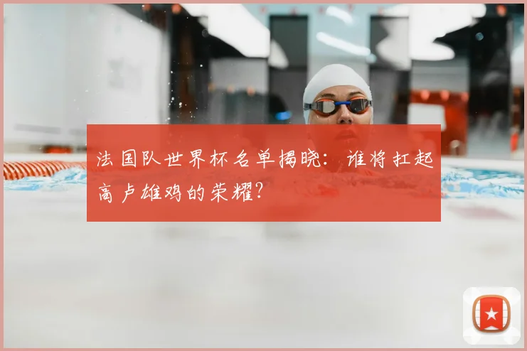 法国队世界杯名单揭晓：谁将扛起高卢雄鸡的荣耀？