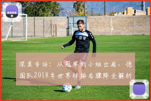 深度专访：从冠军到小组出局，德国队2018年世界杯排名骤降全解析