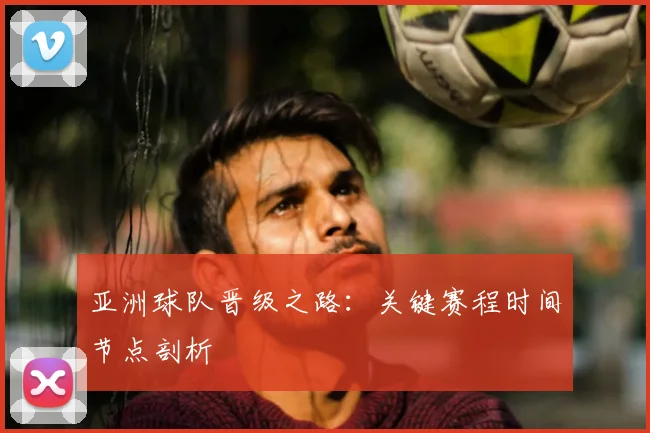 亚洲球队晋级之路：关键赛程时间节点剖析