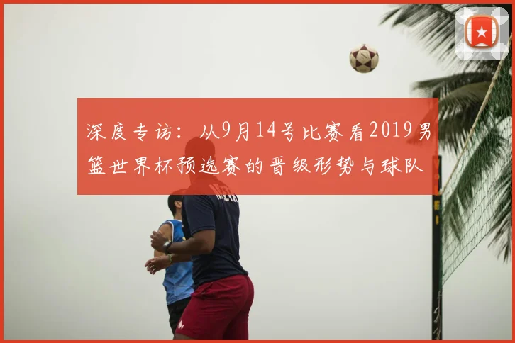 深度专访：从9月14号比赛看2019男篮世界杯预选赛的晋级形势与球队状态